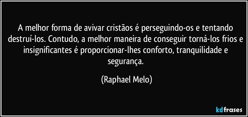 A melhor forma de avivar cristãos é perseguindo-os e tentando destruí-los. Contudo, a melhor maneira de conseguir torná-los frios e insignificantes é proporcionar-lhes conforto, tranquilidade e segurança. (Raphael Melo)