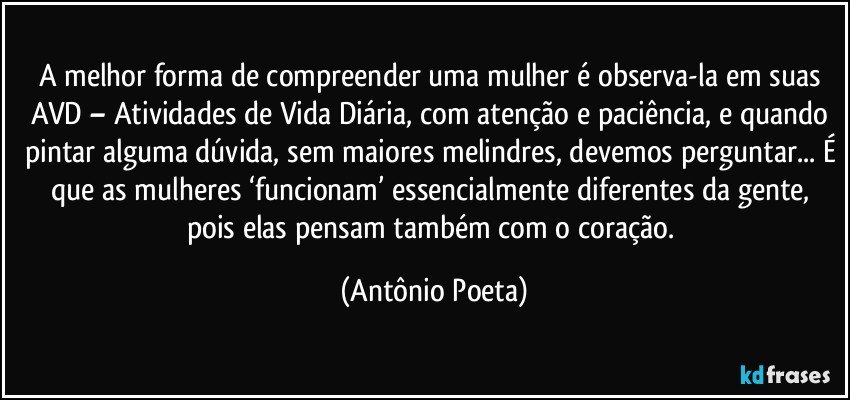 A melhor forma de compreender uma mulher é observa-la em suas AVD – Atividades de Vida Diária, com atenção e paciência, e quando pintar alguma dúvida, sem maiores melindres, devemos perguntar... É que as mulheres ‘funcionam’ essencialmente diferentes da gente, pois elas pensam também com o coração. (Antônio Poeta)