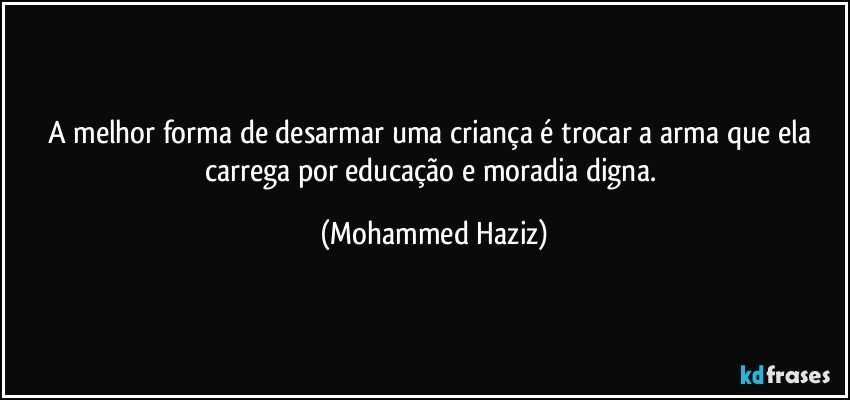 A melhor forma de desarmar uma criança é trocar a arma que ela carrega por educação e moradia digna. (Mohammed Haziz)