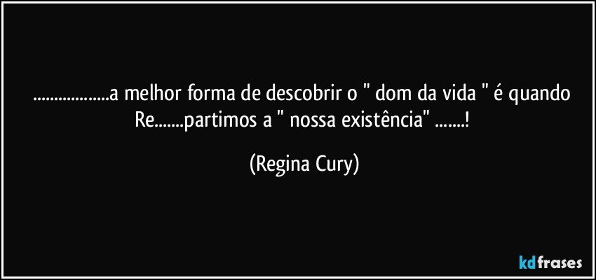 ...a melhor forma de descobrir o " dom da vida " é quando Re...partimos a " nossa existência" ...! (Regina Cury)