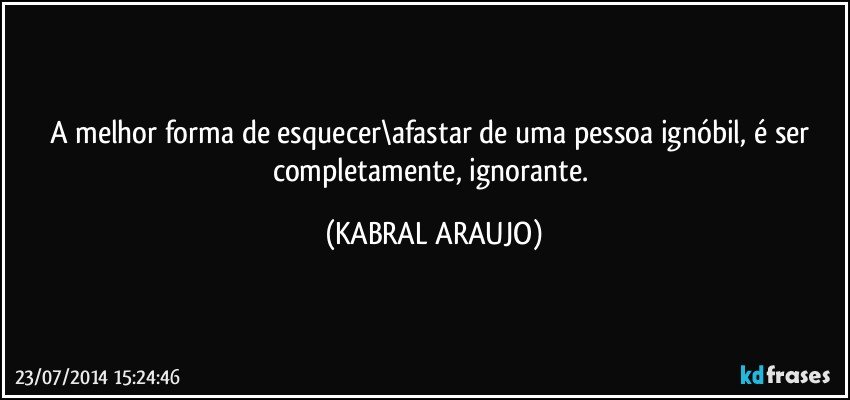 A melhor forma de esquecer\afastar de uma pessoa ignóbil, é ser completamente, ignorante. (KABRAL ARAUJO)