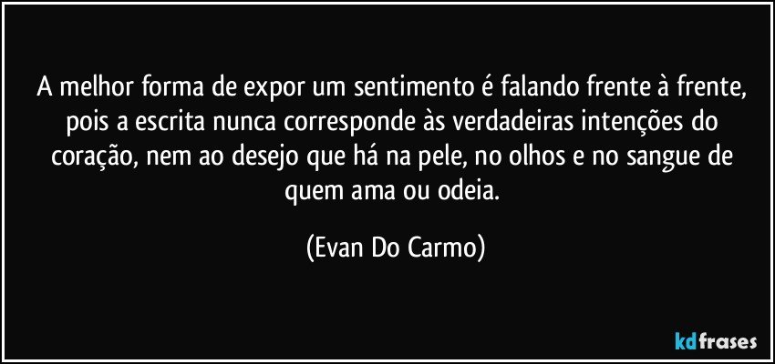 A melhor forma de expor um sentimento é falando frente à frente, pois a escrita nunca corresponde às verdadeiras intenções do coração, nem ao desejo que há na pele, no olhos e no sangue de quem ama ou odeia. (Evan Do Carmo)