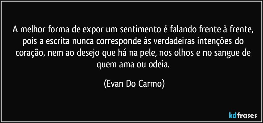 A melhor forma de expor um sentimento é falando frente à frente, pois a escrita nunca corresponde às verdadeiras intenções do coração, nem ao desejo que há na pele, nos olhos e no sangue de quem ama ou odeia. (Evan Do Carmo)