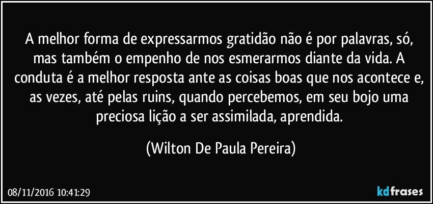 A melhor forma de expressarmos gratidão não é por palavras, só, mas também o empenho de nos esmerarmos diante da vida. A conduta é a melhor resposta ante as coisas boas que nos acontece e, as vezes, até pelas ruins, quando percebemos, em seu bojo uma preciosa lição a ser assimilada, aprendida. (Wilton De Paula Pereira)
