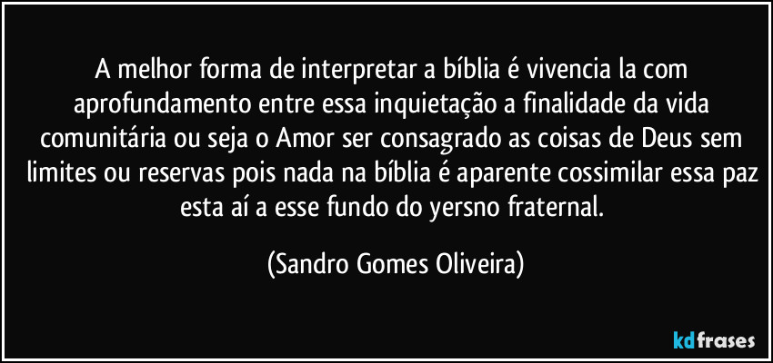 A melhor forma de interpretar a bíblia é vivencia la com aprofundamento entre essa inquietação a finalidade da vida comunitária ou seja o Amor ser consagrado as coisas de Deus sem limites ou reservas pois nada na bíblia é aparente cossimilar essa paz esta aí a esse fundo do yersno fraternal. (Sandro Gomes Oliveira)