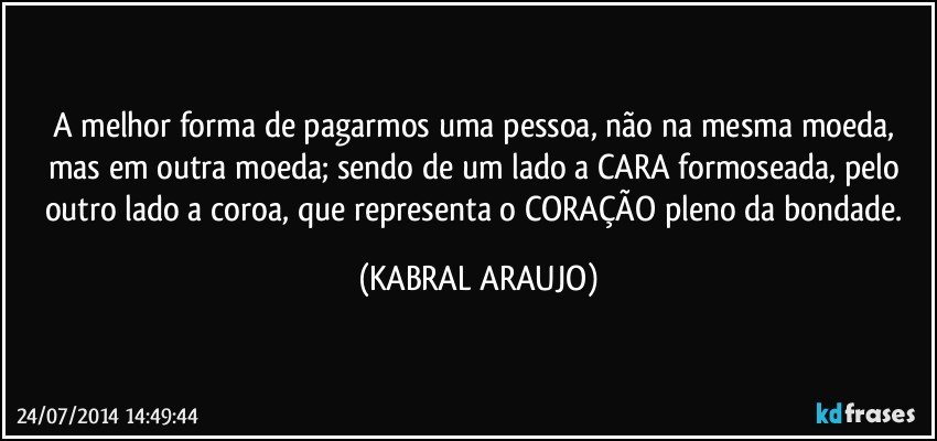 A melhor forma de pagarmos uma pessoa, não na mesma moeda, mas em outra moeda; sendo de um lado a CARA formoseada, pelo outro lado a coroa, que representa o CORAÇÃO pleno da bondade. (KABRAL ARAUJO)