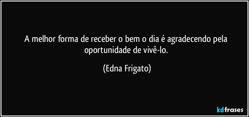 A melhor forma de receber o bem o dia é agradecendo pela oportunidade de vivê-lo. (Edna Frigato)