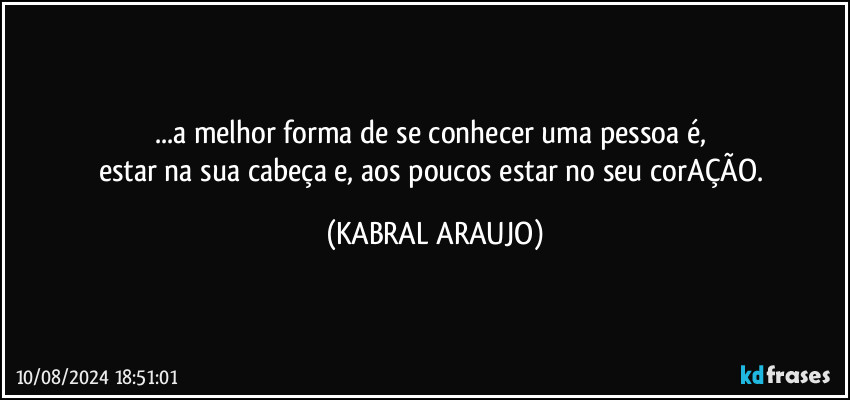 ...a melhor forma de se conhecer uma pessoa é, 
estar na sua cabeça e, aos poucos estar no seu corAÇÃO. (KABRAL ARAUJO)