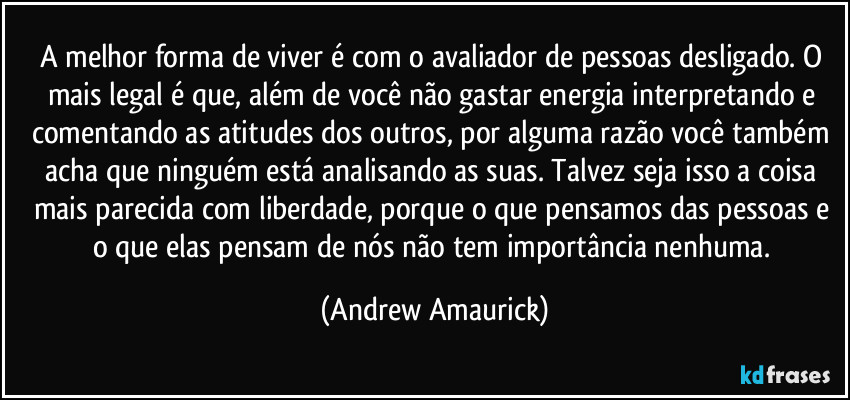 A melhor forma de viver é com o avaliador de pessoas desligado. O mais legal é que, além de você não gastar energia interpretando e comentando as atitudes dos outros, por alguma razão você também acha que ninguém está analisando as suas. Talvez seja isso a coisa mais parecida com liberdade, porque o que pensamos das pessoas e o que elas pensam de nós não tem importância nenhuma. (Andrew Amaurick)
