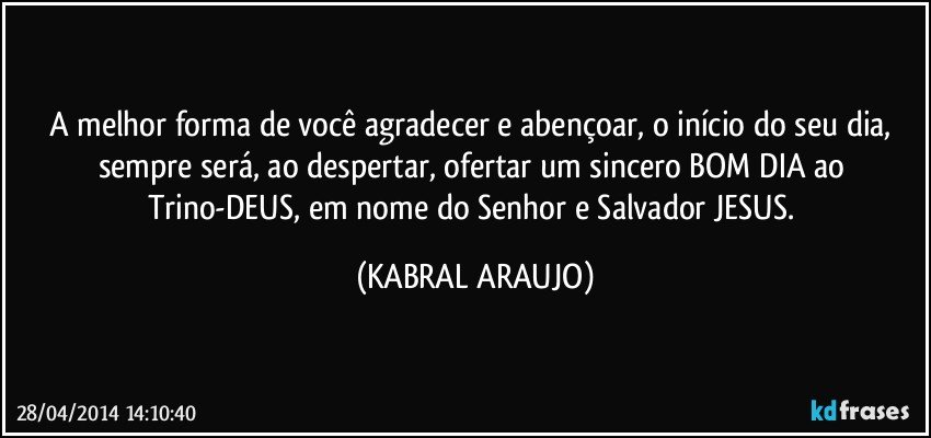 A melhor forma de você agradecer e abençoar, o início do seu dia, sempre será, ao despertar, ofertar um sincero BOM DIA ao Trino-DEUS, em nome do Senhor e Salvador JESUS. (KABRAL ARAUJO)