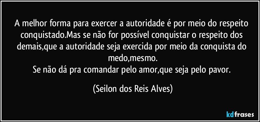 A melhor forma para exercer a autoridade é por meio do respeito conquistado.Mas se não for possível conquistar o respeito dos demais,que a autoridade seja exercida por meio da conquista do medo,mesmo.
Se não dá pra comandar pelo amor,que seja pelo pavor. (Seilon dos Reis Alves)