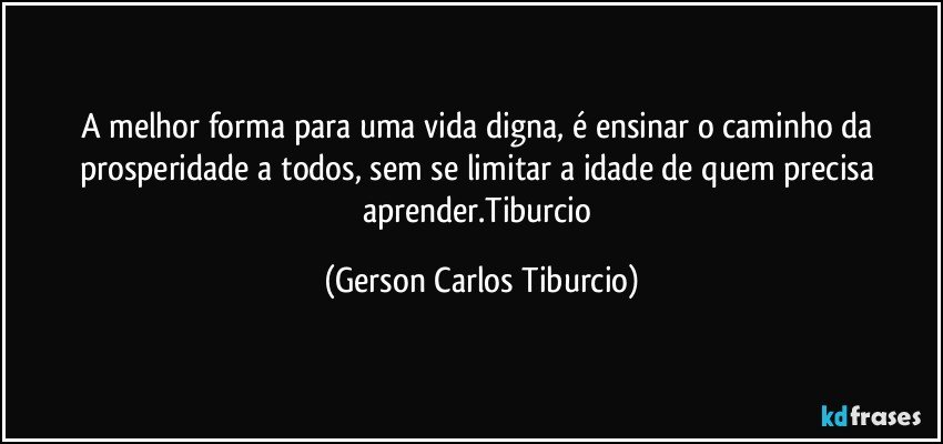 A melhor forma para uma vida digna, é ensinar o caminho da prosperidade a todos, sem se limitar a idade de quem precisa aprender.Tiburcio (Gerson Carlos Tiburcio)