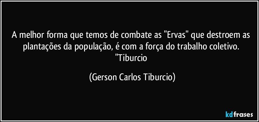 A melhor forma que temos de combate as "Ervas" que destroem as plantações da população, é com a força do trabalho coletivo. "Tiburcio (Gerson Carlos Tiburcio)