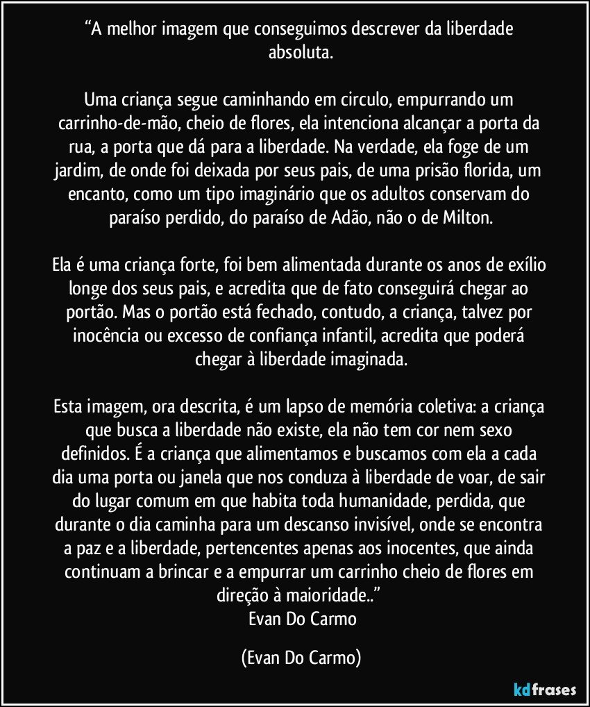 “A melhor imagem que conseguimos descrever da liberdade absoluta.

Uma criança segue caminhando em circulo, empurrando um carrinho-de-mão, cheio de flores, ela intenciona alcançar a porta da rua, a porta que dá para a liberdade. Na verdade, ela foge de um jardim, de onde foi deixada por seus pais, de uma prisão florida, um encanto, como um tipo imaginário que os adultos conservam do paraíso perdido, do paraíso de Adão, não o de Milton.

Ela é uma criança forte, foi bem alimentada durante os anos de exílio longe dos seus pais, e acredita que de fato conseguirá chegar ao portão. Mas o portão está fechado, contudo, a criança, talvez por inocência ou excesso de confiança infantil, acredita que poderá chegar à liberdade imaginada.

Esta imagem, ora descrita, é um lapso de memória coletiva: a criança que busca a liberdade não existe, ela não tem cor nem sexo definidos. É a criança que alimentamos e buscamos com ela a cada dia uma porta ou janela que nos conduza à liberdade de voar, de sair do lugar comum em que habita toda humanidade, perdida, que durante o dia caminha para um descanso invisível, onde se encontra a paz e a liberdade, pertencentes apenas aos inocentes, que ainda continuam a brincar e a empurrar um carrinho cheio de flores em direção à maioridade..” 
― Evan Do Carmo (Evan Do Carmo)