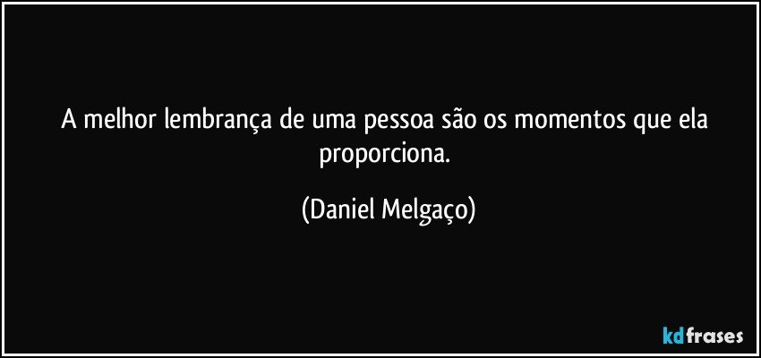 A melhor lembrança de uma pessoa são os momentos que ela proporciona. (Daniel Melgaço)