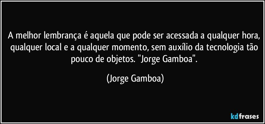 A melhor lembrança é aquela que pode ser acessada a qualquer hora, qualquer local e a qualquer momento, sem auxílio da tecnologia tão pouco de objetos. "Jorge Gamboa". (Jorge Gamboa)