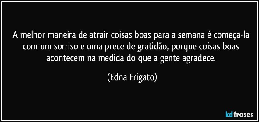 A melhor maneira de atrair coisas boas para a semana é começa-la com um sorriso e uma prece de gratidão, porque coisas boas acontecem na medida do que a gente agradece. (Edna Frigato)