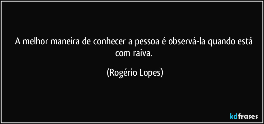 A melhor maneira de conhecer a pessoa é observá-la quando está com raiva. (Rogério Lopes)