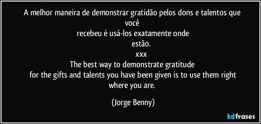 A melhor maneira de demonstrar gratidão pelos dons e talentos que você 
    recebeu é usá-los exatamente onde 
                              estão.
                                xxx
The best way to demonstrate gratitude 
 for the gifts and talents you have been given is to use them right where you are. (Jorge Benny)