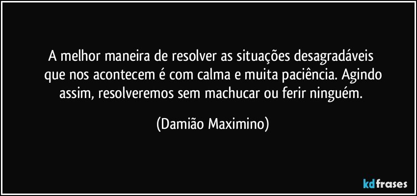 A melhor maneira de resolver as situações desagradáveis 
que nos acontecem é com calma e muita paciência. Agindo
assim, resolveremos sem machucar ou ferir ninguém. (Damião Maximino)