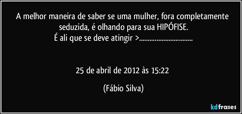 A melhor maneira de saber se uma mulher, fora completamente seduzida, é olhando para sua HIPÓFISE.
É ali que se deve atingir >...


25 de abril de 2012 às 15:22 (Fábio Silva)