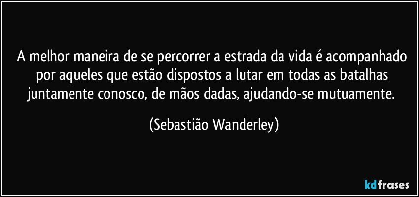 A melhor maneira de se percorrer a estrada da vida é acompanhado por aqueles que estão dispostos a lutar em todas as batalhas juntamente conosco, de mãos dadas, ajudando-se mutuamente. (Sebastião Wanderley)