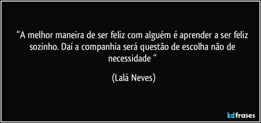 “A melhor maneira de ser feliz com alguém é aprender a ser feliz sozinho. Daí a companhia será questão de escolha não de necessidade “ (Lalá Neves)