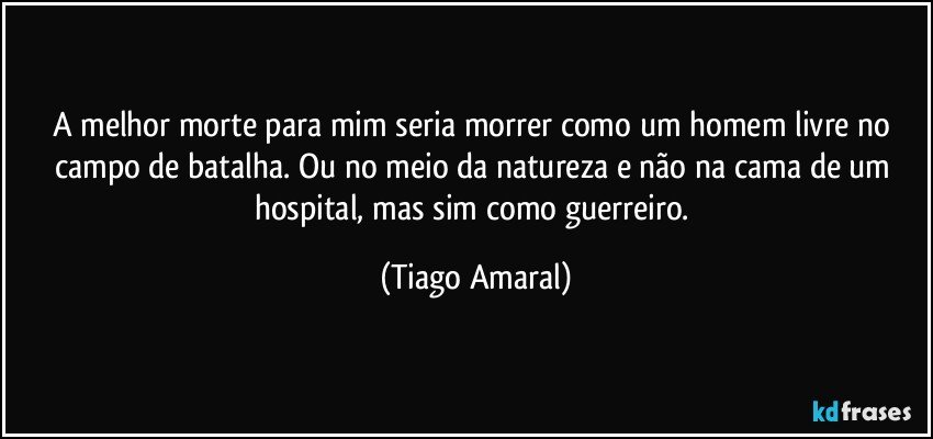 A melhor morte para mim seria morrer como um homem livre no campo de batalha. Ou no meio da natureza e não na cama de um hospital, mas sim como guerreiro. (Tiago Amaral)