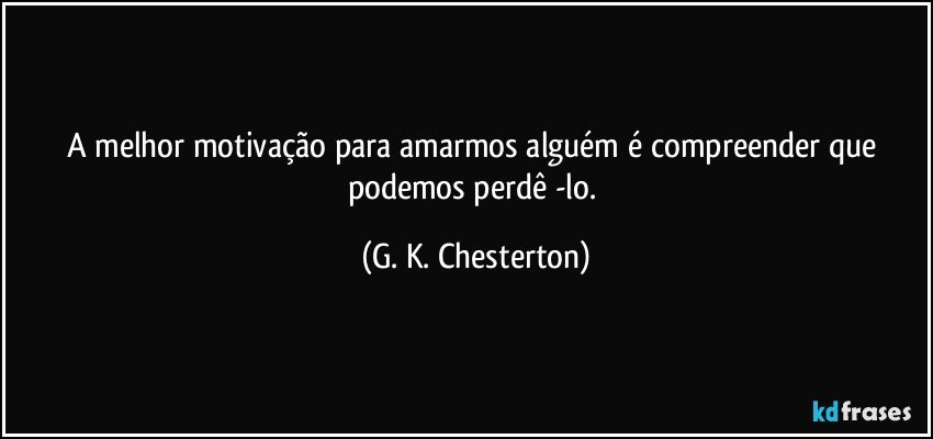A melhor motivação para amarmos alguém é compreender que podemos perdê -lo. (G. K. Chesterton)