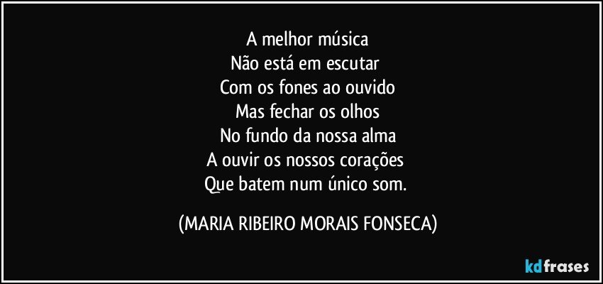 A melhor música
Não está em escutar 
Com os fones ao ouvido
Mas fechar os olhos
No fundo da nossa alma
A ouvir os nossos corações 
Que batem num único som. (MARIA RIBEIRO MORAIS FONSECA)