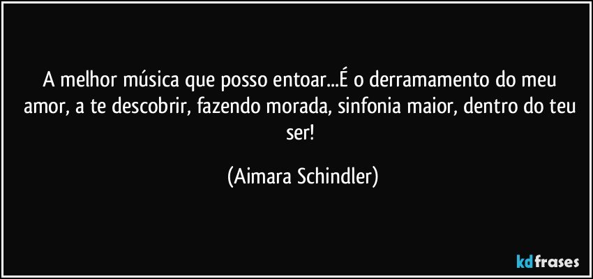 A melhor música que posso entoar...É o derramamento do meu amor, a te descobrir, fazendo morada, sinfonia maior, dentro do teu ser! (Aimara Schindler)