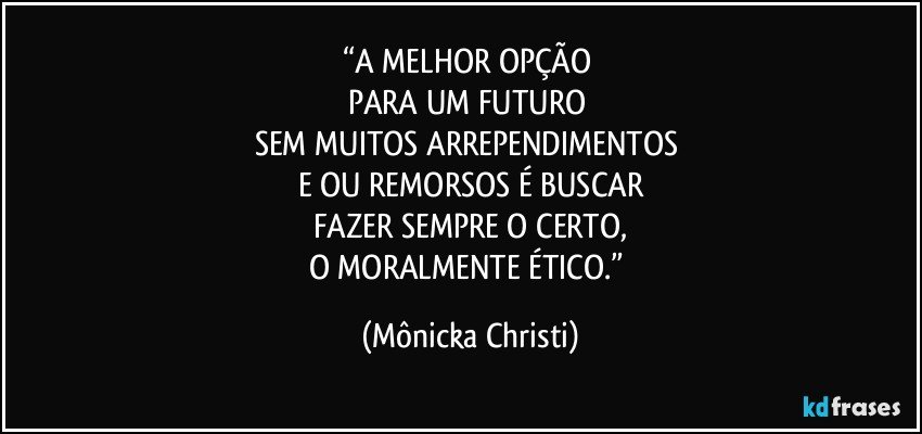 “A MELHOR OPÇÃO 
PARA UM FUTURO 
SEM MUITOS ARREPENDIMENTOS 
E/OU REMORSOS É BUSCAR
FAZER SEMPRE O CERTO,
O MORALMENTE ÉTICO.” (Mônicka Christi)