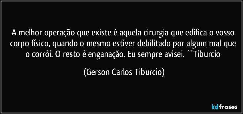 A melhor operação que existe é aquela cirurgia que edifica o vosso corpo físico, quando o mesmo estiver debilitado por algum mal que o corrói. O resto é enganação. Eu sempre avisei. ´´Tiburcio (Gerson Carlos Tiburcio)