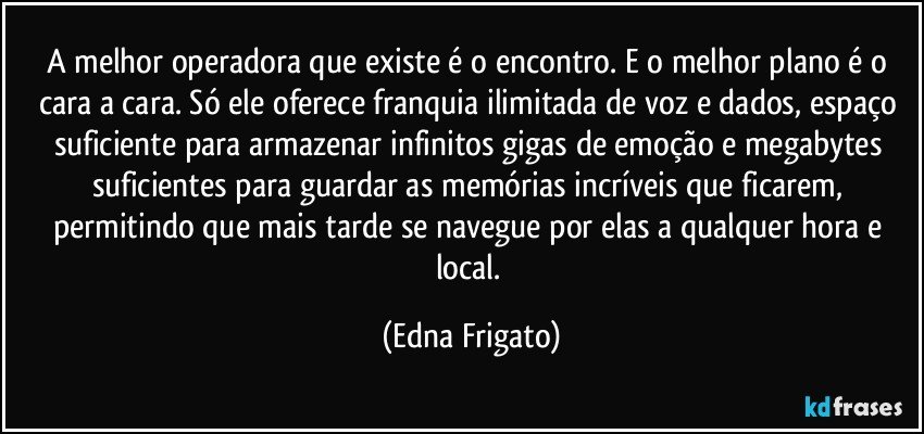 A melhor operadora que existe é o encontro. E o melhor plano é o cara a cara. Só ele oferece franquia ilimitada de voz e dados, espaço suficiente para armazenar infinitos gigas de emoção e megabytes suficientes para guardar as memórias incríveis que ficarem, permitindo que mais tarde se navegue por elas a qualquer hora e local. (Edna Frigato)