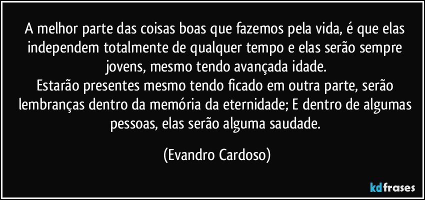 A melhor parte das coisas boas que fazemos pela vida, é que elas independem totalmente de qualquer tempo e elas serão sempre jovens, mesmo tendo avançada idade.
Estarão presentes mesmo tendo ficado em outra parte, serão lembranças dentro da memória da eternidade; E dentro de algumas pessoas, elas serão alguma saudade. (Evandro Cardoso)