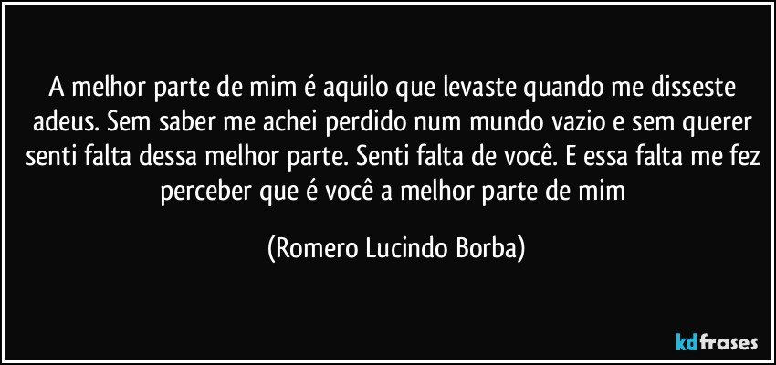 A melhor parte de mim é aquilo que levaste quando me disseste adeus. Sem saber me achei perdido num mundo vazio e sem querer senti falta dessa melhor parte. Senti falta de você. E essa falta me fez perceber que é você a melhor parte de mim (Romero Lucindo Borba)