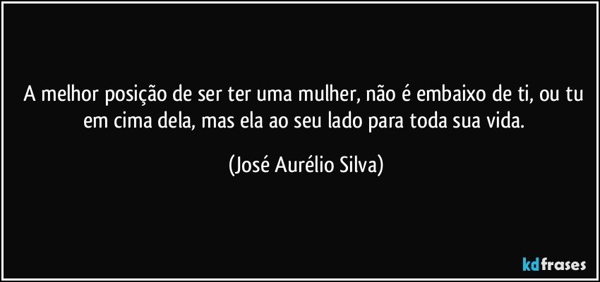 A melhor posição de ser ter uma mulher, não é embaixo de ti, ou tu em cima dela, mas ela ao seu lado para toda sua vida. (José Aurélio Silva)