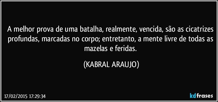 A melhor prova de uma batalha, realmente, vencida, são as cicatrizes profundas, marcadas no corpo; entretanto, a mente livre de todas as mazelas e feridas. (KABRAL ARAUJO)