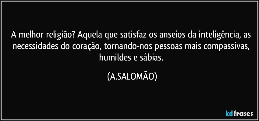 A melhor religião? Aquela que satisfaz os anseios da inteligência, as necessidades do coração, tornando-nos pessoas mais compassivas, humildes e sábias. (A.SALOMÃO)