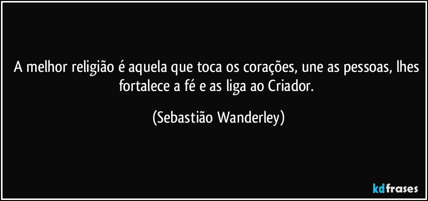 A melhor religião é aquela que toca os corações, une as pessoas, lhes fortalece a fé e as liga ao Criador. (Sebastião Wanderley)