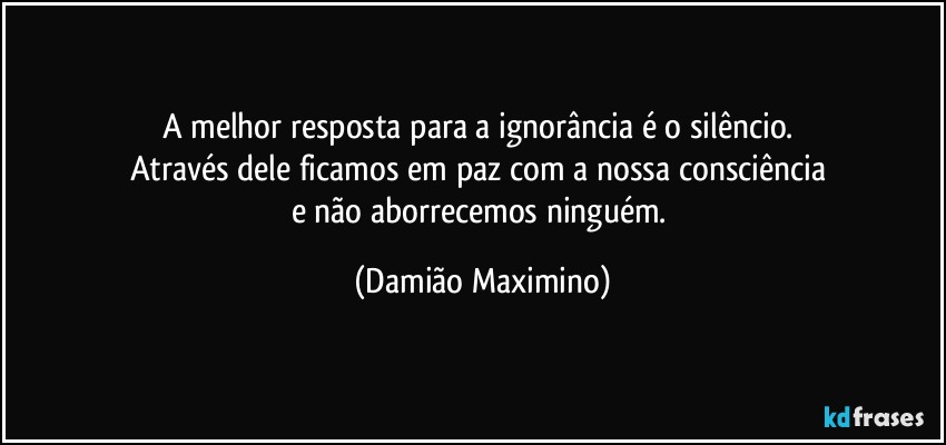 A melhor resposta para a ignorância é o silêncio. 
Através dele ficamos em paz com a nossa consciência 
e não aborrecemos ninguém. (Damião Maximino)