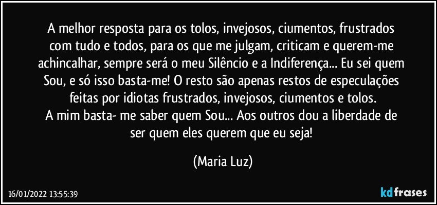 A melhor resposta para os tolos, invejosos, ciumentos, frustrados com tudo e todos, para os que me julgam, criticam e querem-me achincalhar, sempre será o meu Silêncio e a Indiferença... Eu sei quem Sou, e só isso basta-me! O resto são apenas restos de especulações feitas por idiotas frustrados, invejosos, ciumentos e tolos.
A mim basta- me saber quem Sou... Aos outros dou a liberdade de ser quem eles querem que eu seja! (Maria Luz)