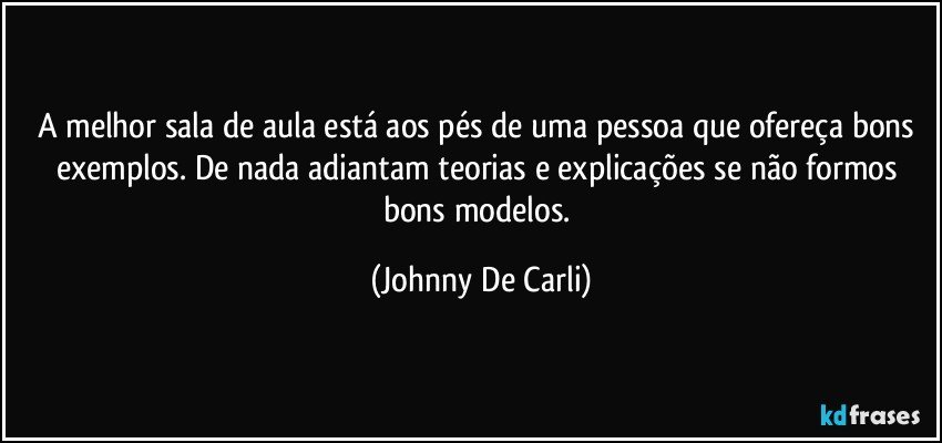 A melhor sala de aula está aos pés de uma pessoa que ofereça bons exemplos. De nada adiantam teorias e explicações se não formos bons modelos. (Johnny De Carli)