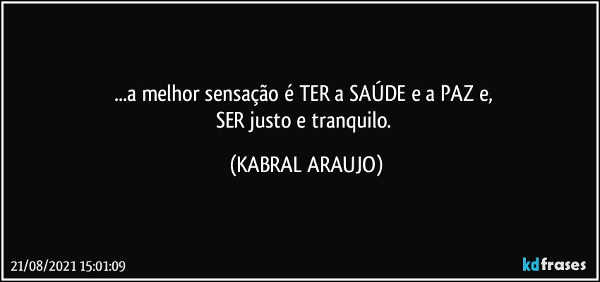 ...a melhor sensação é TER  a SAÚDE e a PAZ e, 
SER justo e tranquilo. (KABRAL ARAUJO)