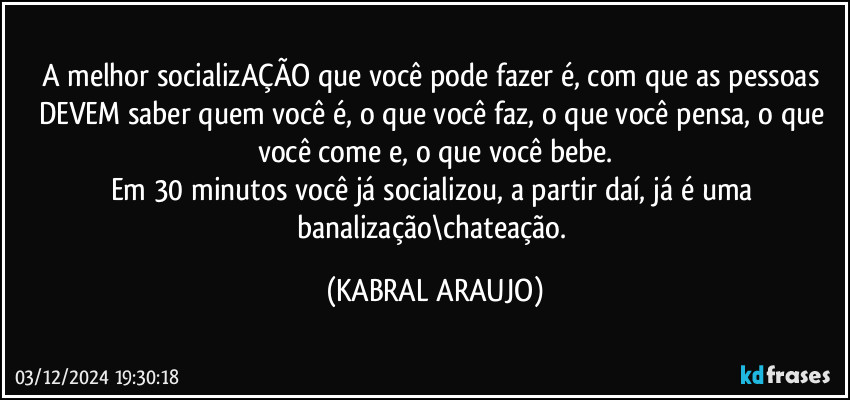 A melhor socializAÇÃO que você pode fazer é, com que as pessoas DEVEM saber quem você é, o que você faz, o que você pensa, o que você come e, o que você bebe.
Em 30 minutos você já socializou, a partir daí, já é uma banalização\chateação. (KABRAL ARAUJO)