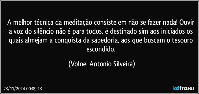 A melhor técnica da meditação consiste em não se fazer nada! Ouvir a voz do silêncio não é para todos, é destinado sim aos iniciados os quais almejam a conquista da sabedoria, aos que buscam o tesouro escondido. (Volnei Antonio Silveira)