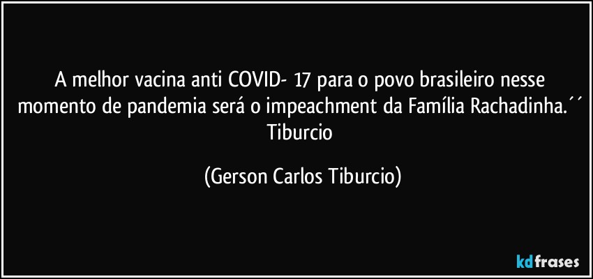 A melhor vacina anti COVID- 17 para o povo brasileiro nesse momento de pandemia será o impeachment da Família Rachadinha.´´ Tiburcio (Gerson Carlos Tiburcio)