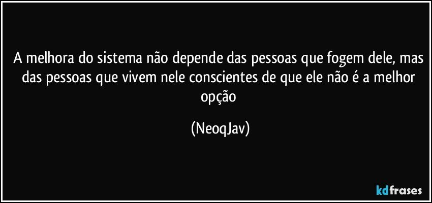 A melhora do sistema não depende das pessoas que fogem dele, mas das pessoas que vivem nele conscientes de que ele não é a melhor opção (NeoqJav)