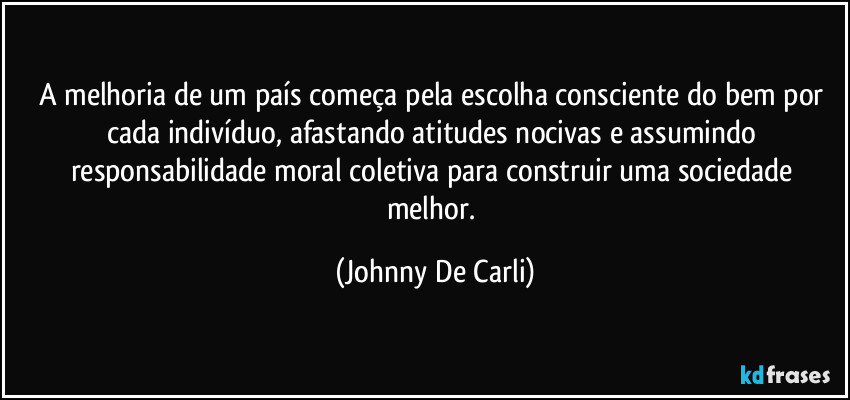 A melhoria de um país começa pela escolha consciente do bem por cada indivíduo, afastando atitudes nocivas e assumindo responsabilidade moral coletiva para construir uma sociedade melhor. (Johnny De Carli)