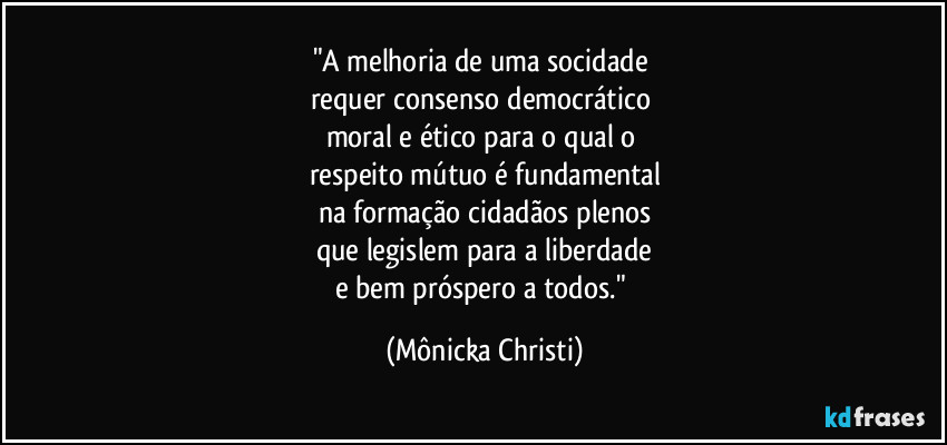 "A melhoria de uma socidade 
requer consenso democrático 
moral e ético para o qual o 
respeito mútuo é fundamental
na formação cidadãos plenos
que legislem para a liberdade
e bem próspero a todos." (Mônicka Christi)